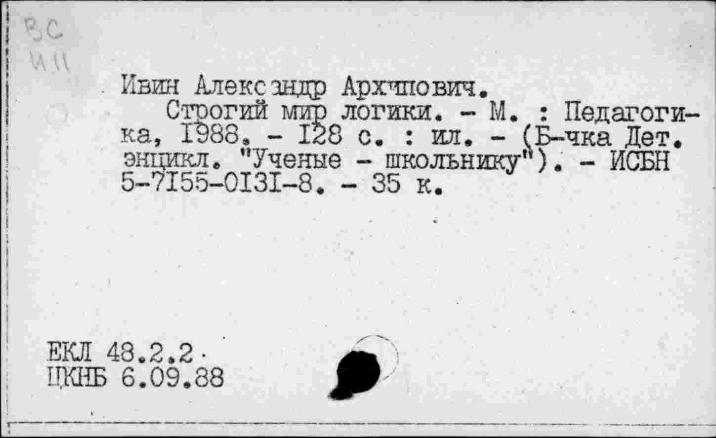 ﻿Ивин Александр Архипович.
Строгий мир логики. - М. : Педагоги ка, 1988. - 128 с. : ил, - (Б-чка Дет. энцикл. ’’Ученые - школьнику'*). - ИСБН 5-7155-0131-8. - 35 к.
ЕКЛ 48.2.2-1ГКНБ 6.09,88